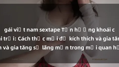 gái việt nam sextape Tận hưởng khoái cảm với sex ngoài trời: Cách thức mới để kích thích và gia tăng sự lãng mạn trong mối quan hệ của bạn!
