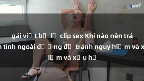 gái việt bị lộ clip sex Khi nào nên tránh làm tình ngoài đường để tránh nguy hiểm và xấu hổ
