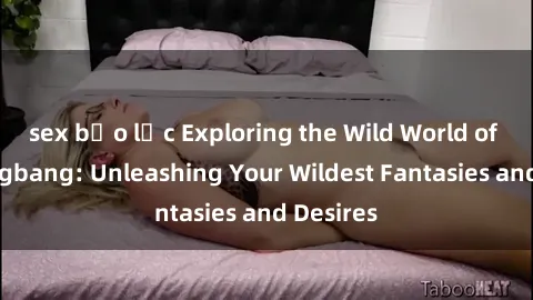 sex bạo lực Exploring the Wild World of Sex Gangbang: Unleashing Your Wildest Fantasies and Desires