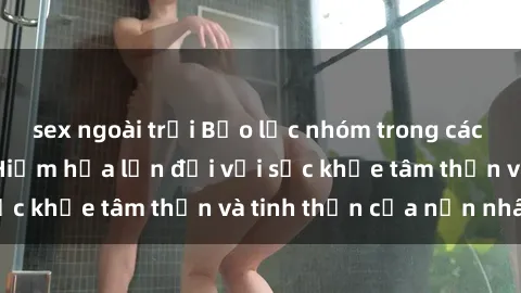 sex ngoài trời Bạo lực nhóm trong các hành vi tình dục: Hiểm họa lớn đối với sức khỏe tâm thần và tinh thần của nạn nhân.