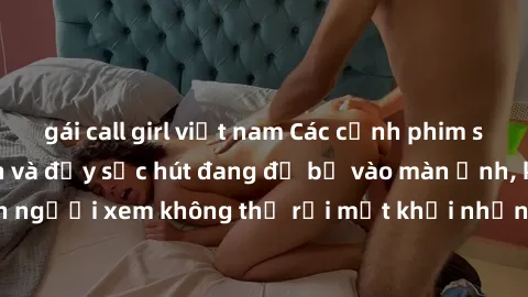 gái call girl việt nam Các cảnh phim sex bukkake hấp dẫn và đầy sức hút đang đổ bộ vào màn ảnh, khiến người xem không thể rời mắt khỏi những cảnh quay đầy kích thích.