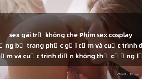 sex gái trẻ không che Phim sex cosplay: Giấc mơ  cùng những bộ trang phục gợi cảm và cuộc trình diễn không thể cưỡng lại!