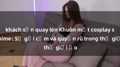 khách sạn quay lén Khuôn mặt cosplay sex anime: Sự gợi cảm và quyến rũ trong thế giới ảo