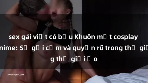 sex gái việt có bầu Khuôn mặt cosplay sex anime: Sự gợi cảm và quyến rũ trong thế giới ảo