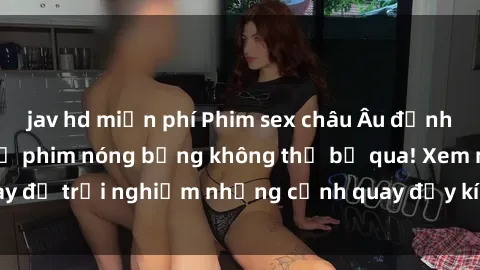 jav hd miễn phí Phim sex châu Âu đỉnh cao: Top những bộ phim nóng bỏng không thể bỏ qua! Xem ngay để trải nghiệm những cảnh quay đầy kích thích và cuồng nhiệt.