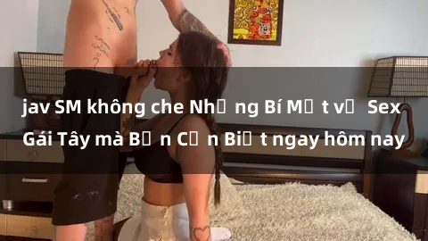 jav SM không che Những Bí Mật về Sex Gái Tây mà Bạn Cần Biết ngay hôm nay