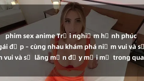 phim sex anime Trải nghiệm hạnh phúc khi làm tình với gái đẹp – cùng nhau khám phá niềm vui và sự lãng mạn đầy mới mẻ trong quan hệ của bạn.