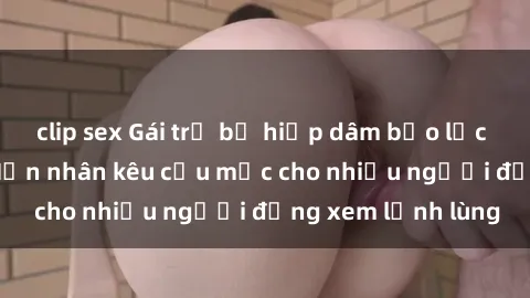 clip sex Gái trẻ bị hiếp dâm bạo lực trong công viên: Nạn nhân kêu cứu mặc cho nhiều người đứng xem lạnh lùng
