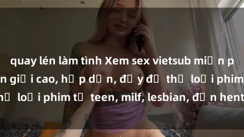 quay lén làm tình Xem sex vietsub miễn phí tại nhà, độ phân giải cao, hấp dẫn, đầy đủ thể loại phim từ teen, milf, lesbian, đến hentai và jav.
