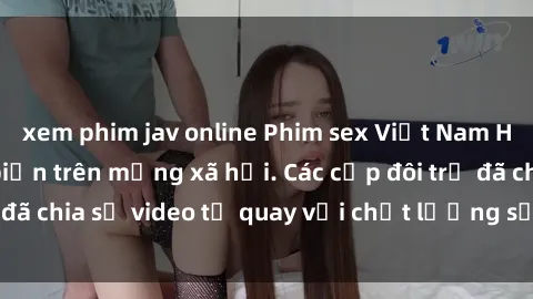 xem phim jav online Phim sex Việt Nam HD ngày càng phổ biến trên mạng xã hội. Các cặp đôi trẻ đã chia sẻ video tự quay với chất lượng sắc nét, gợi cảm.