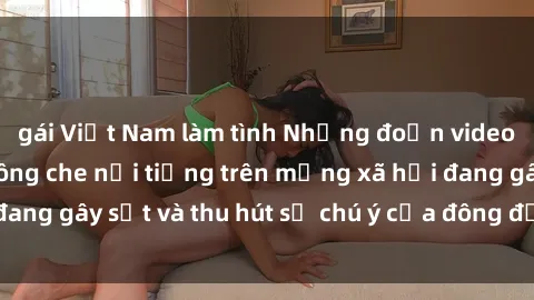 gái Việt Nam làm tình Những đoạn video sex Việt Nam không che nổi tiếng trên mạng xã hội đang gây sốt và thu hút sự chú ý của đông đảo người xem.