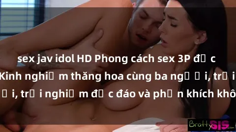sex jav idol HD Phong cách sex 3P độc đáo tại Việt Nam: Kinh nghiệm thăng hoa cùng ba người, trải nghiệm độc đáo và phấn khích không thể bỏ lỡ!
