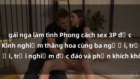 gái nga làm tình Phong cách sex 3P độc đáo tại Việt Nam: Kinh nghiệm thăng hoa cùng ba người, trải nghiệm độc đáo và phấn khích không thể bỏ lỡ!