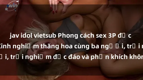 jav idol vietsub Phong cách sex 3P độc đáo tại Việt Nam: Kinh nghiệm thăng hoa cùng ba người, trải nghiệm độc đáo và phấn khích không thể bỏ lỡ!