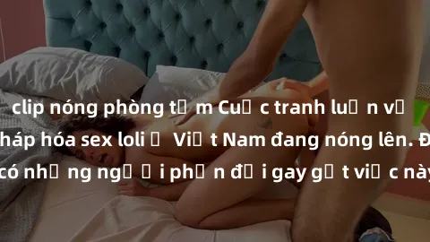 clip nóng phòng tắm Cuộc tranh luận về việc có nên hợp pháp hóa sex loli ở Việt Nam đang nóng lên. Đồng thời, cũng có những người phản đối gay gắt việc này vì lo ngại về tác động tiêu cực lên trẻ em v