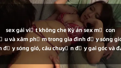sex gái việt không che Kỳ án sex mẹ con Việt Nam: Sự sở hữu và xâm phạm trong gia đình đầy sóng gió, câu chuyện đầy gai góc và đau lòng.