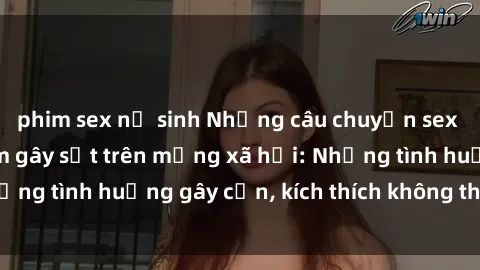 phim sex nữ sinh Những câu chuyện sex sinh viên Việt Nam gây sốt trên mạng xã hội: Những tình huống gây cấn, kích thích không thể bỏ qua