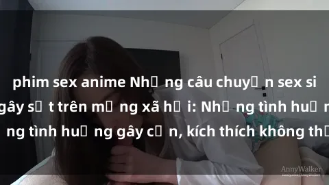 phim sex anime Những câu chuyện sex sinh viên Việt Nam gây sốt trên mạng xã hội: Những tình huống gây cấn, kích thích không thể bỏ qua
