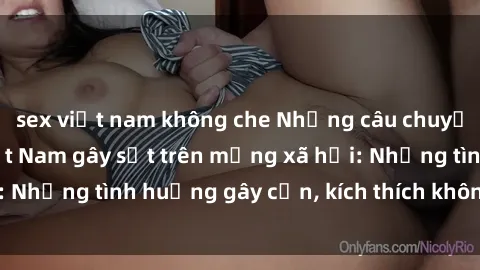 sex việt nam không che Những câu chuyện sex sinh viên Việt Nam gây sốt trên mạng xã hội: Những tình huống gây cấn, kích thích không thể bỏ qua