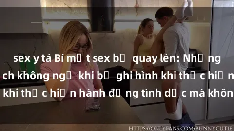 sex y tá Bí mật sex bị quay lén: Những hậu quả và bi kịch không ngờ khi bị ghi hình khi thực hiện hành động tình dục mà không biết.
