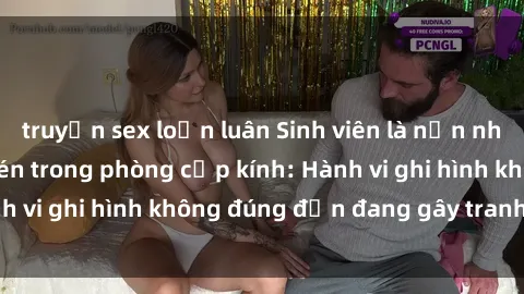 truyện sex loạn luân Sinh viên là nạn nhân của video quay lén trong phòng cấp kính: Hành vi ghi hình không đúng đắn đang gây tranh cãi lớn