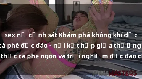 sex nữ cảnh sát Khám phá không khí độc đáo tại sex quán cà phê độc đáo - nơi kết hợp giữa thưởng thức cà phê ngon và trải nghiệm độc đáo của không gian sex shop.