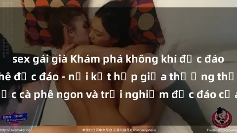 sex gái già Khám phá không khí độc đáo tại sex quán cà phê độc đáo - nơi kết hợp giữa thưởng thức cà phê ngon và trải nghiệm độc đáo của không gian sex shop.