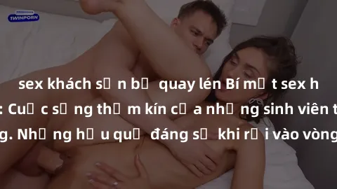 sex khách sạn bị quay lén Bí mật sex học sinh không che: Cuộc sống thầm kín của những sinh viên trẻ trên trường. Những hậu quả đáng sợ khi rơi vào vòng xoáy của tình dục từ tuổi mới lớn.