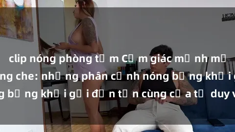 clip nóng phòng tắm Cảm giác mạnh mẽ với sex BDSM không che: những phân cảnh nóng bỏng khơi gợi đến tận cùng của tư duy và cơ thể.