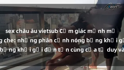 sex châu âu vietsub Cảm giác mạnh mẽ với sex BDSM không che: những phân cảnh nóng bỏng khơi gợi đến tận cùng của tư duy và cơ thể.