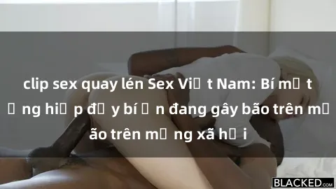 clip sex quay lén Sex Việt Nam: Bí mật về vụ cưỡng hiếp đầy bí ẩn đang gây bão trên mạng xã hội