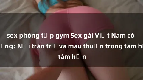 sex phòng tập gym Sex gái Việt Nam có chồng: Nỗi trăn trở và mâu thuẫn trong tâm hồn