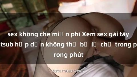sex không che miễn phí Xem sex gái tây vietsub hấp dẫn không thể bỏ lỡ chỉ trong phút