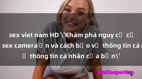 sex viet nam HD 'Khám phá nguy cơ của việc sử dụng sex camera ẩn và cách bảo vệ thông tin cá nhân của bạn'