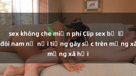sex không che miễn phí Clip sex bị lộ của đôi nam nữ nổi tiếng gây sốc trên mạng xã hội