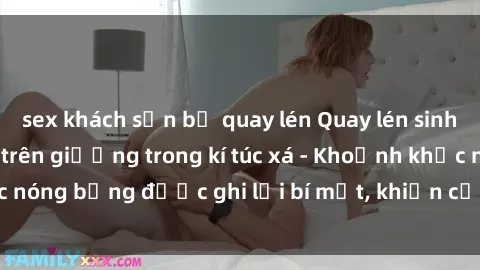 sex khách sạn bị quay lén Quay lén sinh viên làm tình ngay trên giường trong kí túc xá - Khoảnh khắc nóng bỏng được ghi lại bí mật, khiến cả trường học xôn xao.