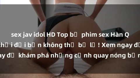 sex jav idol HD Top bộ phim sex Hàn Quốc hot nhất mọi thời đại bạn không thể bỏ lỡ! Xem ngay để khám phá những cảnh quay nóng bỏng, đầy nghẹt thở!