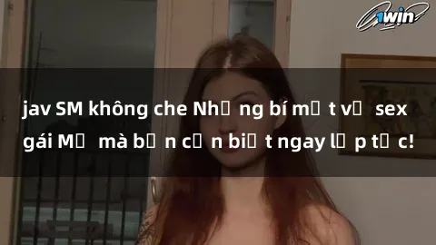 jav SM không che Những bí mật về sex gái Mỹ mà bạn cần biết ngay lập tức!