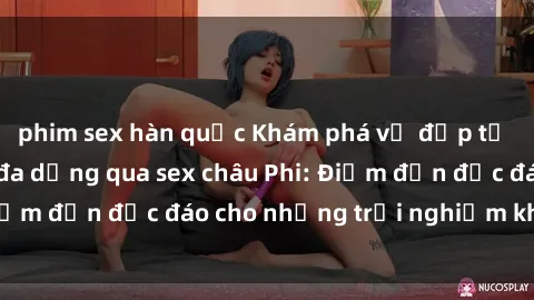 phim sex hàn quốc Khám phá vẻ đẹp tự nhiên và văn hóa đa dạng qua sex châu Phi: Điểm đến độc đáo cho những trải nghiệm khó quên