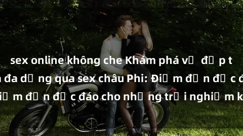 sex online không che Khám phá vẻ đẹp tự nhiên và văn hóa đa dạng qua sex châu Phi: Điểm đến độc đáo cho những trải nghiệm khó quên