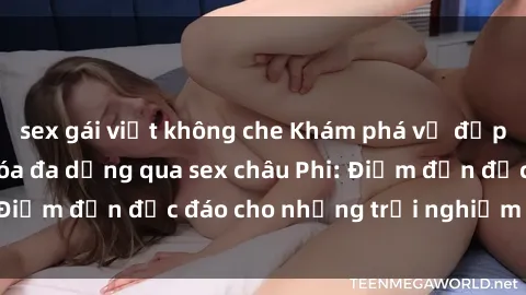 sex gái việt không che Khám phá vẻ đẹp tự nhiên và văn hóa đa dạng qua sex châu Phi: Điểm đến độc đáo cho những trải nghiệm khó quên