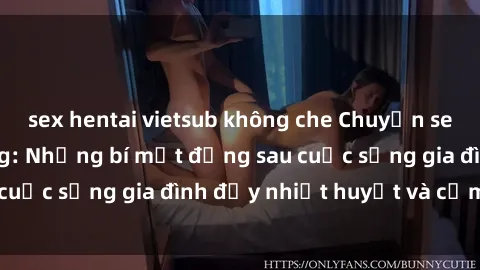 sex hentai vietsub không che Chuyện sex gái Việt có chồng: Những bí mật đằng sau cuộc sống gia đình đầy nhiệt huyết và cảm xúc