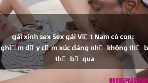 gái xinh sex Sex gái Việt Nam có con: Trải nghiệm đầy cảm xúc đáng nhớ không thể bỏ qua