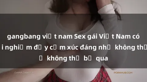 gangbang việt nam Sex gái Việt Nam có con: Trải nghiệm đầy cảm xúc đáng nhớ không thể bỏ qua