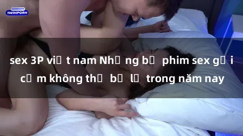 sex 3P việt nam Những bộ phim sex gợi cảm không thể bỏ lỡ trong năm nay