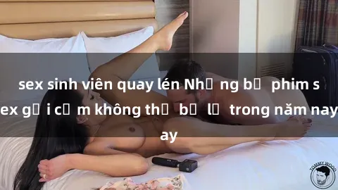 sex sinh viên quay lén Những bộ phim sex gợi cảm không thể bỏ lỡ trong năm nay