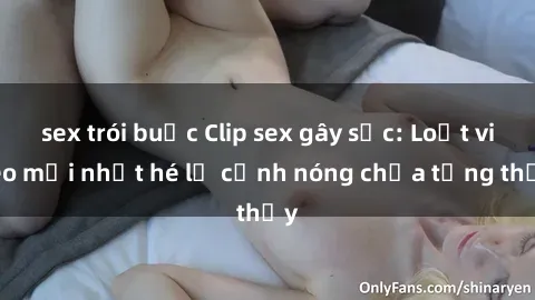sex trói buộc Clip sex gây sốc: Loạt video mới nhất hé lộ cảnh nóng chưa từng thấy