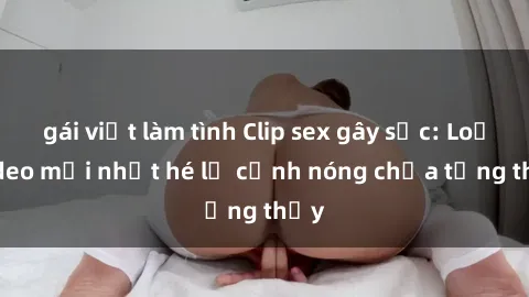 gái việt làm tình Clip sex gây sốc: Loạt video mới nhất hé lộ cảnh nóng chưa từng thấy