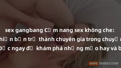 sex gangbang Cẩm nang sex không che: Những bí quyết khiến bạn trở thành chuyên gia trong chuyện ấy! Đọc ngay để khám phá những mẹo hay và bí quyết tình dục không che.