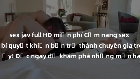 sex jav full HD miễn phí Cẩm nang sex không che: Những bí quyết khiến bạn trở thành chuyên gia trong chuyện ấy! Đọc ngay để khám phá những mẹo hay và bí quyết tình dục không che.